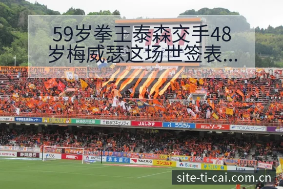 59岁拳王泰森交手48岁梅威瑟这场世签表路径与晋级前景 - 体育彩票